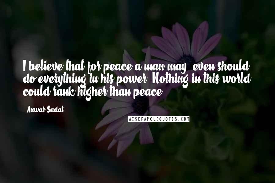 Anwar Sadat Quotes: I believe that for peace a man may, even should, do everything in his power. Nothing in this world could rank higher than peace.