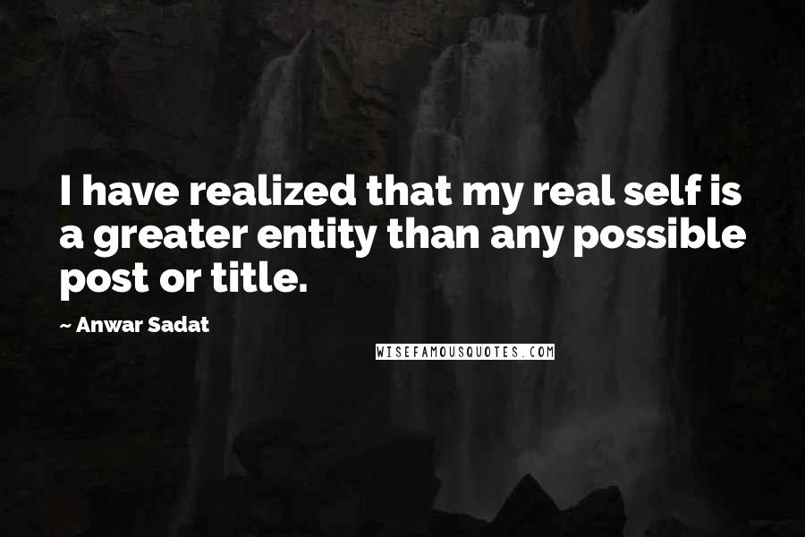 Anwar Sadat Quotes: I have realized that my real self is a greater entity than any possible post or title.