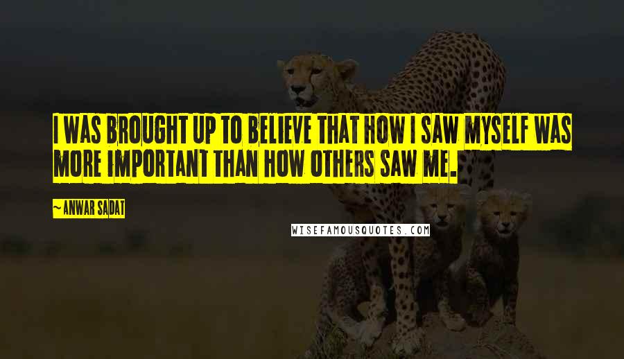 Anwar Sadat Quotes: I was brought up to believe that how I saw myself was more important than how others saw me.