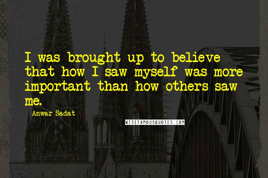 Anwar Sadat Quotes: I was brought up to believe that how I saw myself was more important than how others saw me.