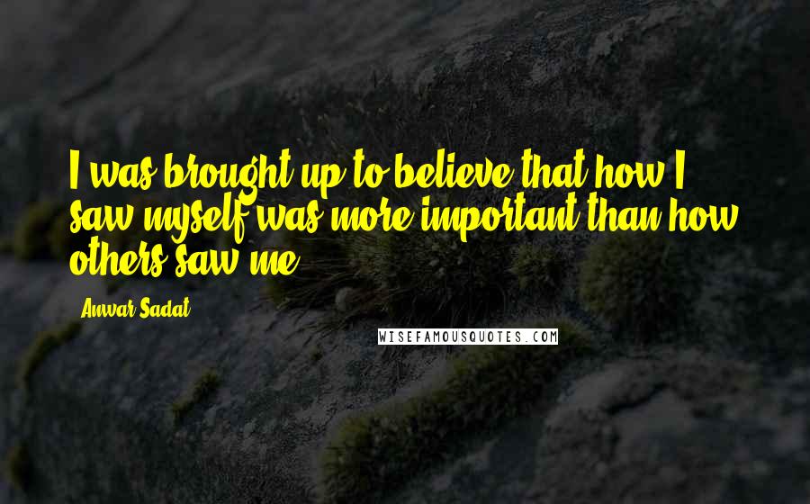 Anwar Sadat Quotes: I was brought up to believe that how I saw myself was more important than how others saw me.