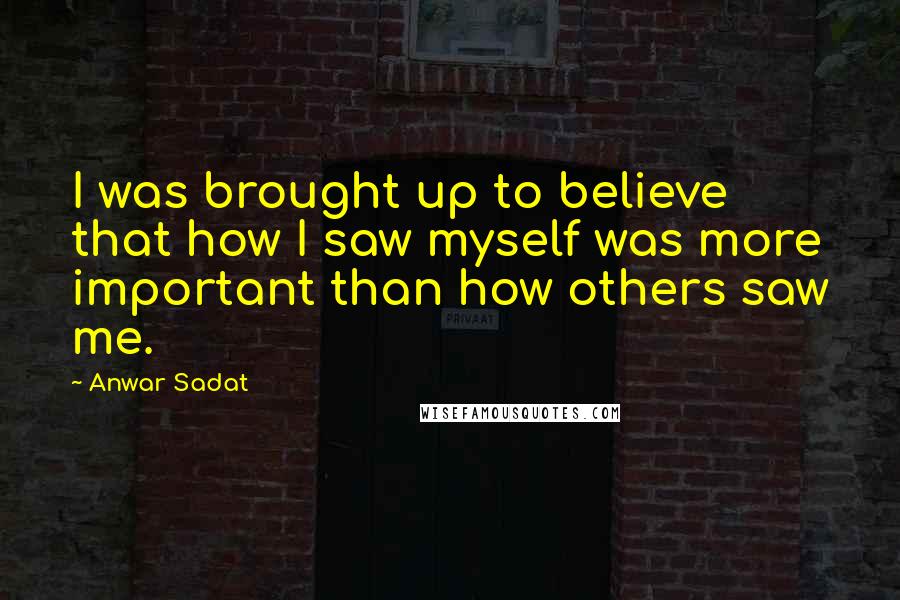 Anwar Sadat Quotes: I was brought up to believe that how I saw myself was more important than how others saw me.