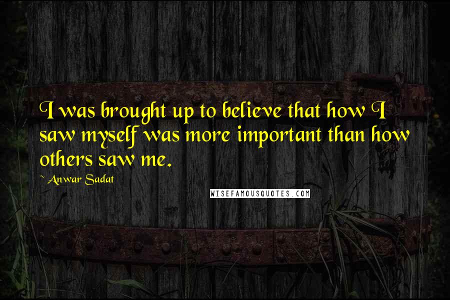 Anwar Sadat Quotes: I was brought up to believe that how I saw myself was more important than how others saw me.