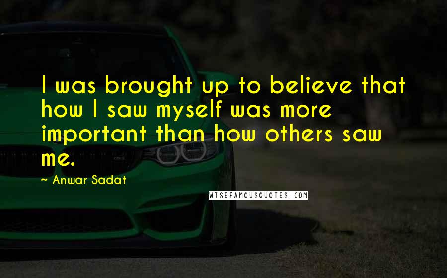 Anwar Sadat Quotes: I was brought up to believe that how I saw myself was more important than how others saw me.