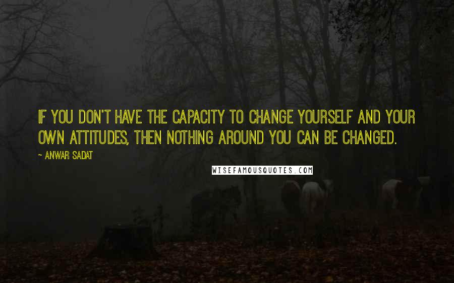 Anwar Sadat Quotes: If you don't have the capacity to change yourself and your own attitudes, then nothing around you can be changed.