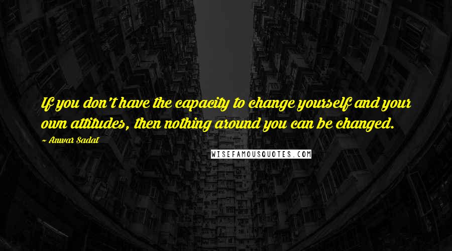 Anwar Sadat Quotes: If you don't have the capacity to change yourself and your own attitudes, then nothing around you can be changed.