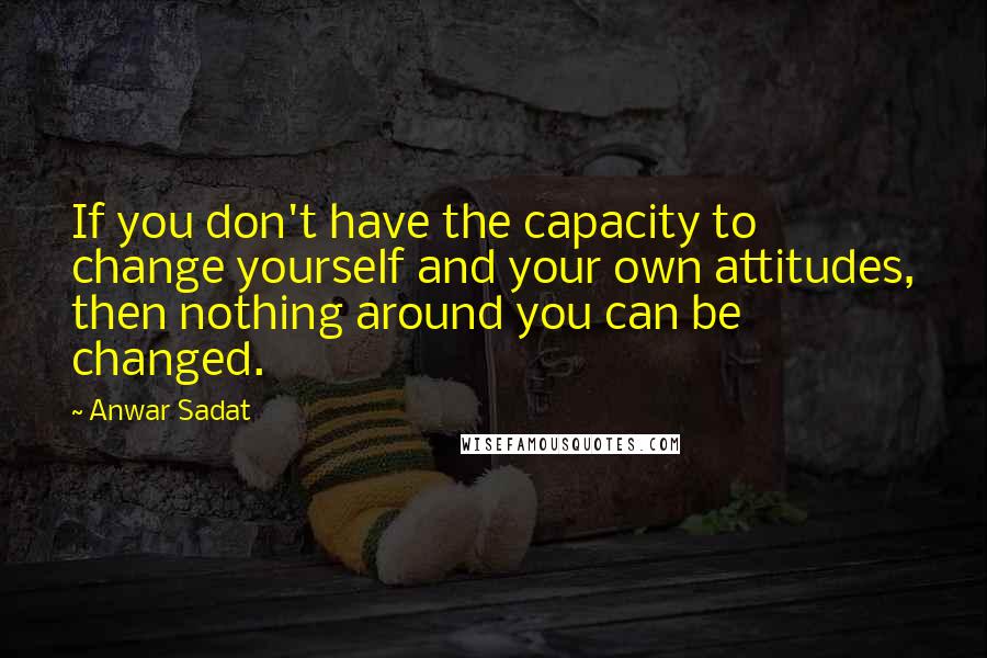 Anwar Sadat Quotes: If you don't have the capacity to change yourself and your own attitudes, then nothing around you can be changed.