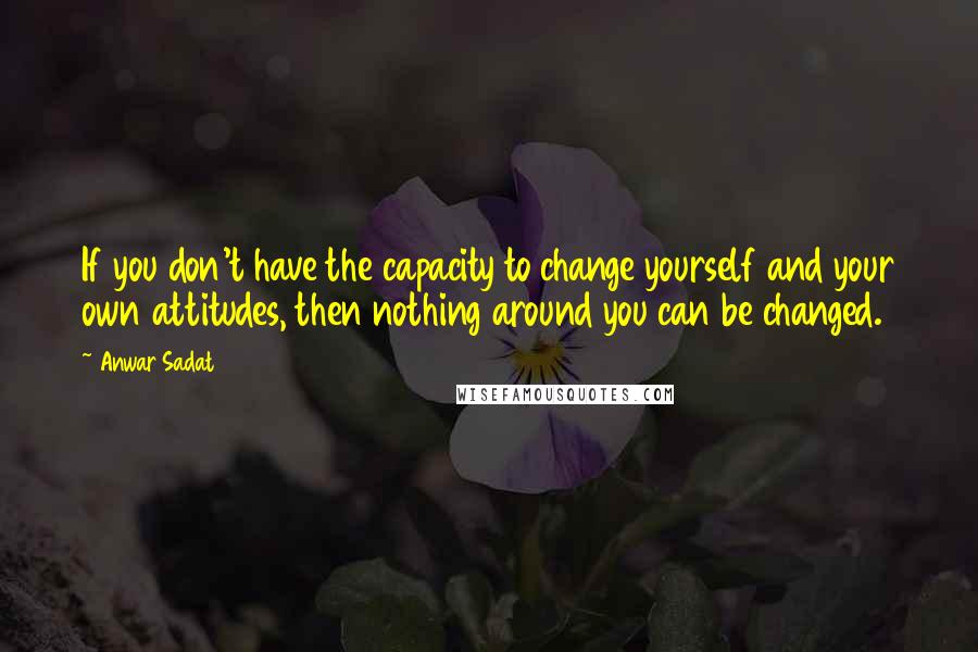 Anwar Sadat Quotes: If you don't have the capacity to change yourself and your own attitudes, then nothing around you can be changed.