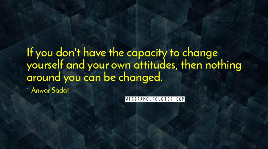 Anwar Sadat Quotes: If you don't have the capacity to change yourself and your own attitudes, then nothing around you can be changed.