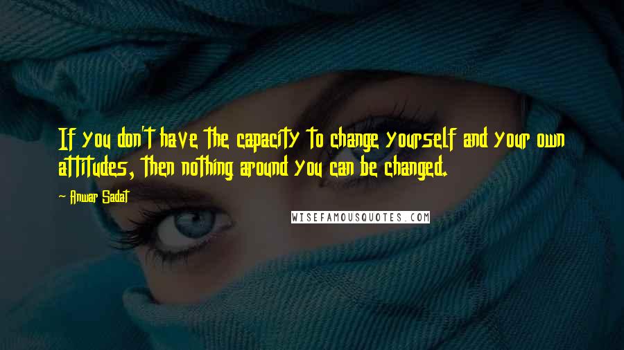 Anwar Sadat Quotes: If you don't have the capacity to change yourself and your own attitudes, then nothing around you can be changed.