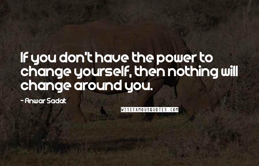 Anwar Sadat Quotes: If you don't have the power to change yourself, then nothing will change around you.