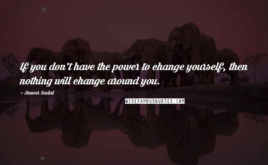 Anwar Sadat Quotes: If you don't have the power to change yourself, then nothing will change around you.