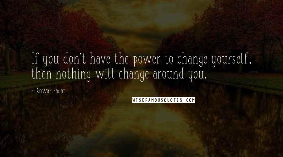 Anwar Sadat Quotes: If you don't have the power to change yourself, then nothing will change around you.