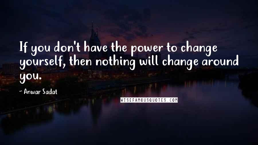 Anwar Sadat Quotes: If you don't have the power to change yourself, then nothing will change around you.