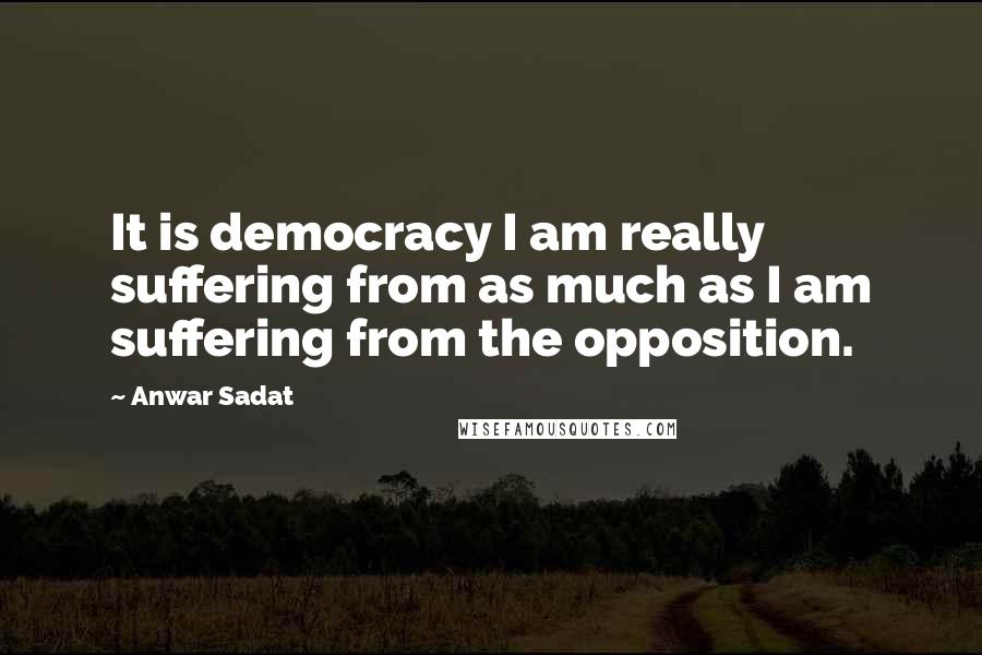 Anwar Sadat Quotes: It is democracy I am really suffering from as much as I am suffering from the opposition.