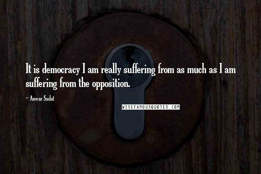 Anwar Sadat Quotes: It is democracy I am really suffering from as much as I am suffering from the opposition.