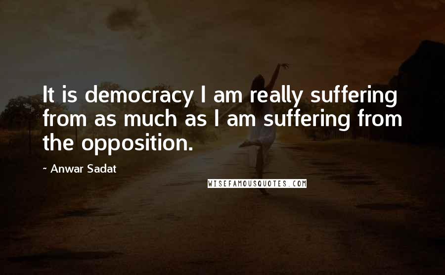 Anwar Sadat Quotes: It is democracy I am really suffering from as much as I am suffering from the opposition.