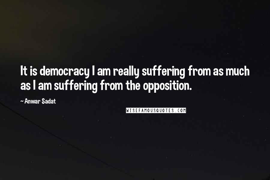 Anwar Sadat Quotes: It is democracy I am really suffering from as much as I am suffering from the opposition.