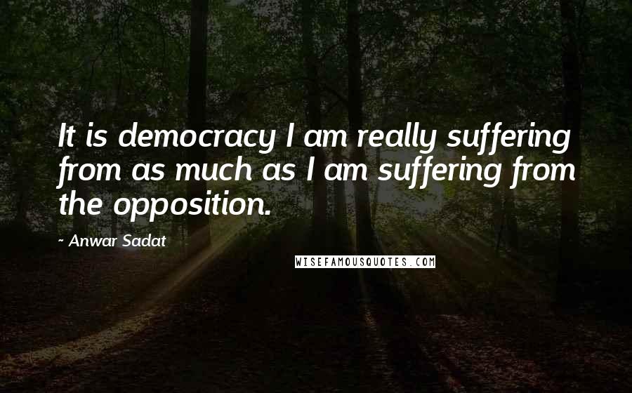 Anwar Sadat Quotes: It is democracy I am really suffering from as much as I am suffering from the opposition.