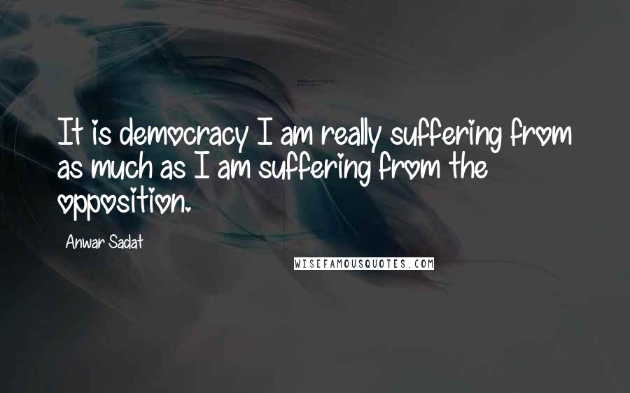 Anwar Sadat Quotes: It is democracy I am really suffering from as much as I am suffering from the opposition.