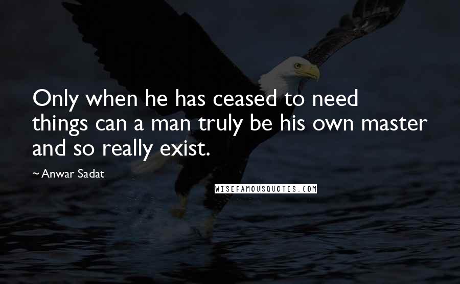 Anwar Sadat Quotes: Only when he has ceased to need things can a man truly be his own master and so really exist.