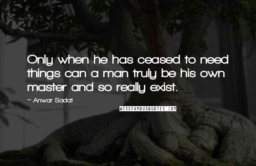 Anwar Sadat Quotes: Only when he has ceased to need things can a man truly be his own master and so really exist.