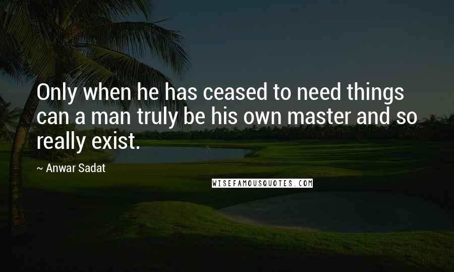 Anwar Sadat Quotes: Only when he has ceased to need things can a man truly be his own master and so really exist.