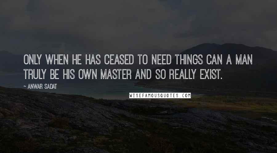 Anwar Sadat Quotes: Only when he has ceased to need things can a man truly be his own master and so really exist.