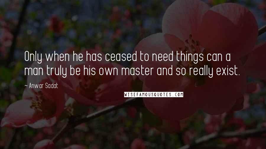 Anwar Sadat Quotes: Only when he has ceased to need things can a man truly be his own master and so really exist.