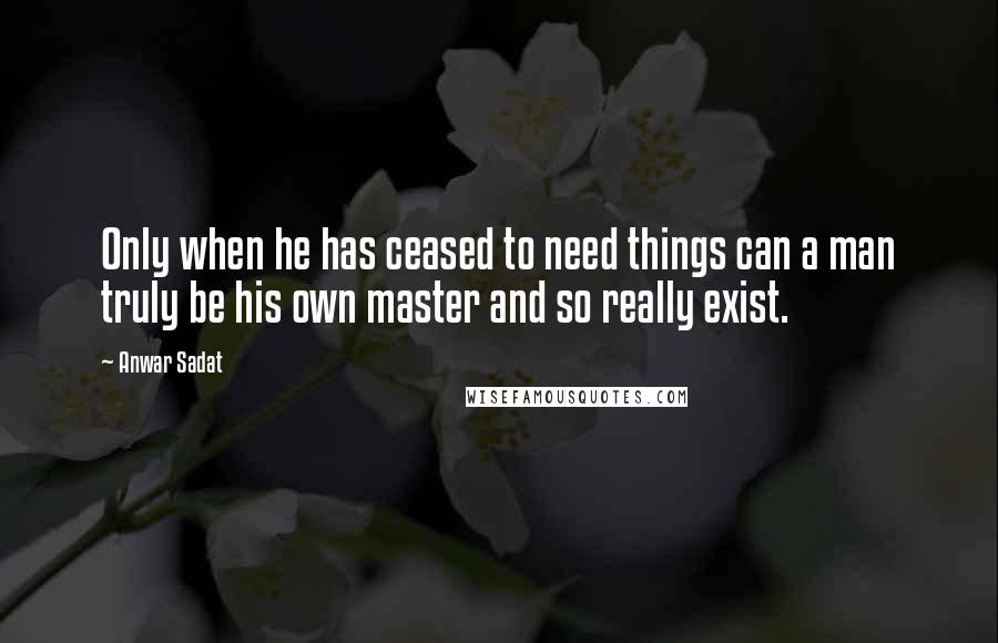 Anwar Sadat Quotes: Only when he has ceased to need things can a man truly be his own master and so really exist.