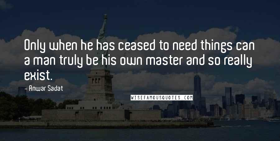 Anwar Sadat Quotes: Only when he has ceased to need things can a man truly be his own master and so really exist.