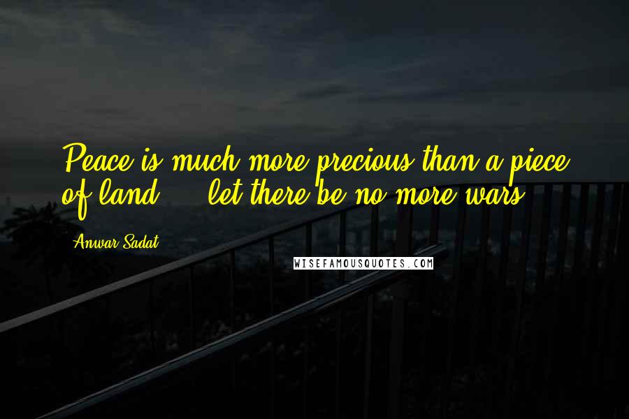 Anwar Sadat Quotes: Peace is much more precious than a piece of land ... let there be no more wars.