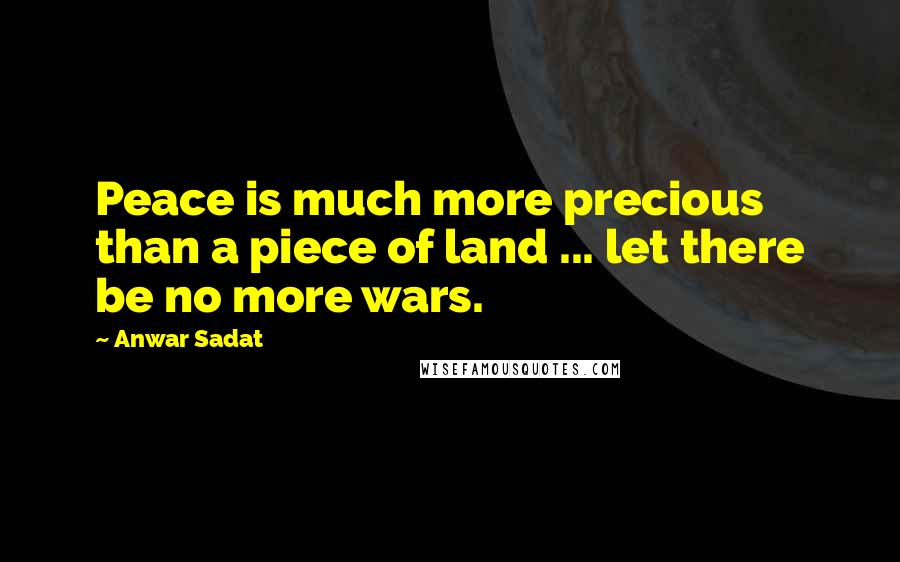 Anwar Sadat Quotes: Peace is much more precious than a piece of land ... let there be no more wars.