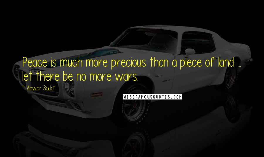 Anwar Sadat Quotes: Peace is much more precious than a piece of land ... let there be no more wars.