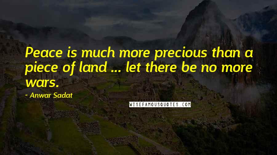 Anwar Sadat Quotes: Peace is much more precious than a piece of land ... let there be no more wars.