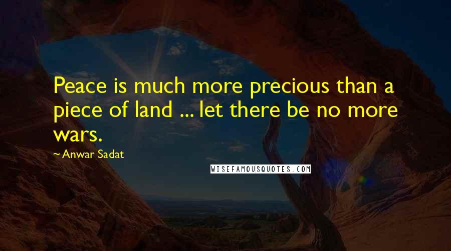 Anwar Sadat Quotes: Peace is much more precious than a piece of land ... let there be no more wars.
