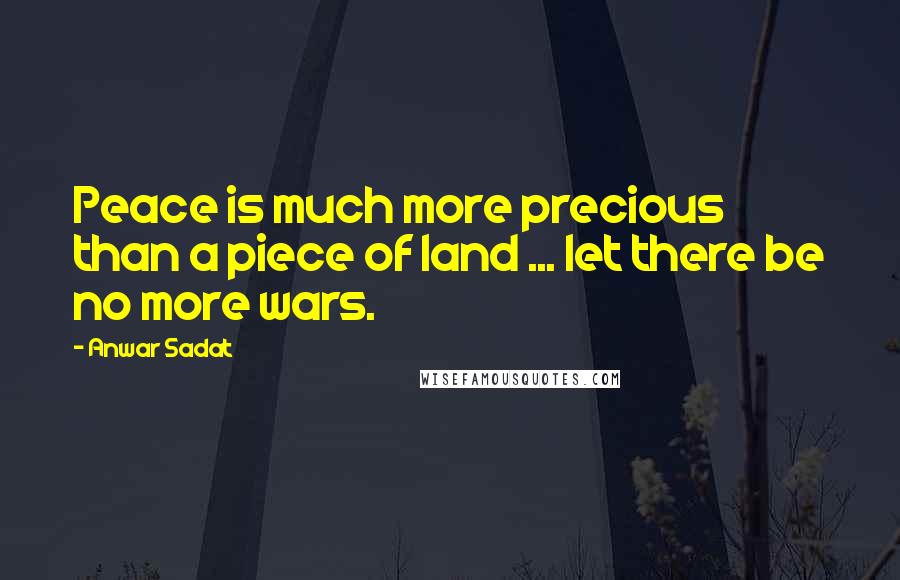 Anwar Sadat Quotes: Peace is much more precious than a piece of land ... let there be no more wars.