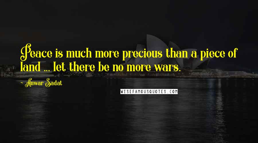 Anwar Sadat Quotes: Peace is much more precious than a piece of land ... let there be no more wars.