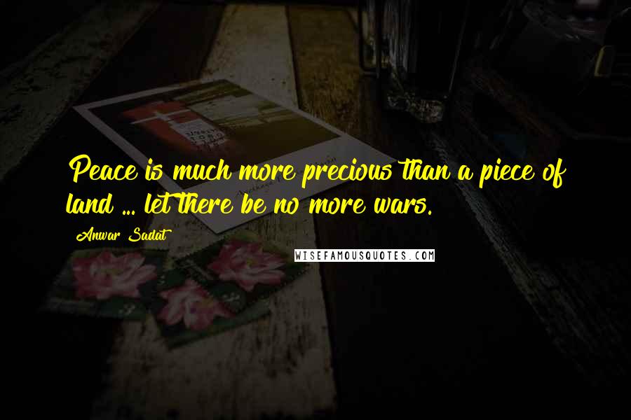 Anwar Sadat Quotes: Peace is much more precious than a piece of land ... let there be no more wars.