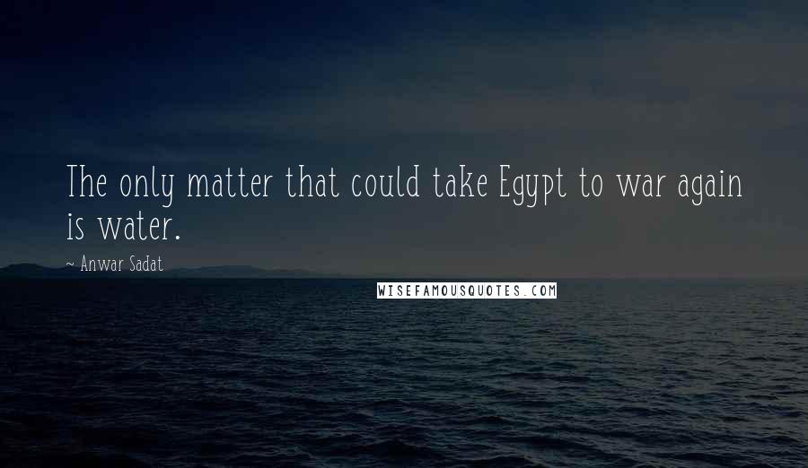 Anwar Sadat Quotes: The only matter that could take Egypt to war again is water.