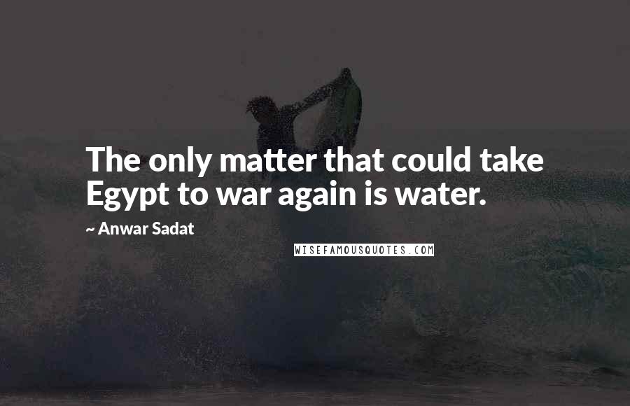 Anwar Sadat Quotes: The only matter that could take Egypt to war again is water.