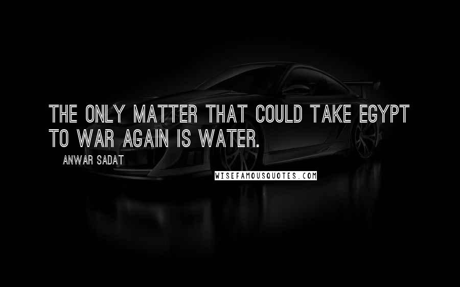 Anwar Sadat Quotes: The only matter that could take Egypt to war again is water.