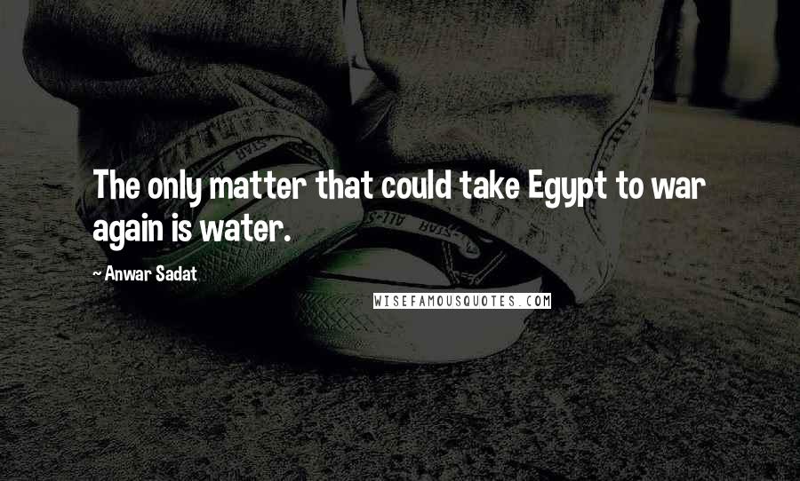 Anwar Sadat Quotes: The only matter that could take Egypt to war again is water.