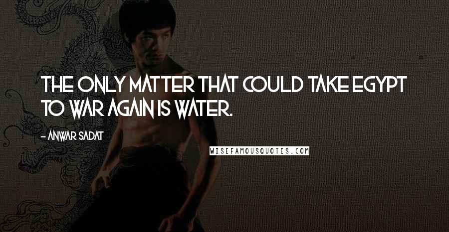 Anwar Sadat Quotes: The only matter that could take Egypt to war again is water.