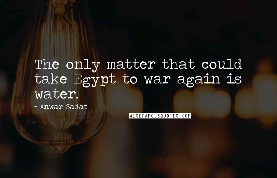 Anwar Sadat Quotes: The only matter that could take Egypt to war again is water.