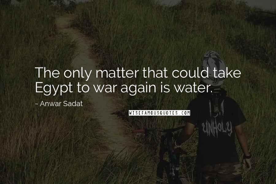 Anwar Sadat Quotes: The only matter that could take Egypt to war again is water.