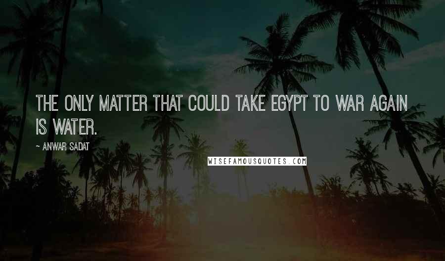Anwar Sadat Quotes: The only matter that could take Egypt to war again is water.