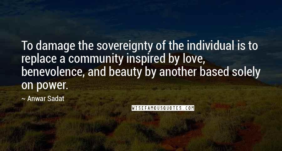 Anwar Sadat Quotes: To damage the sovereignty of the individual is to replace a community inspired by love, benevolence, and beauty by another based solely on power.