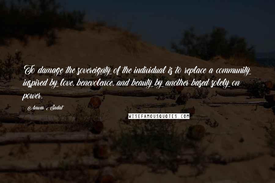 Anwar Sadat Quotes: To damage the sovereignty of the individual is to replace a community inspired by love, benevolence, and beauty by another based solely on power.