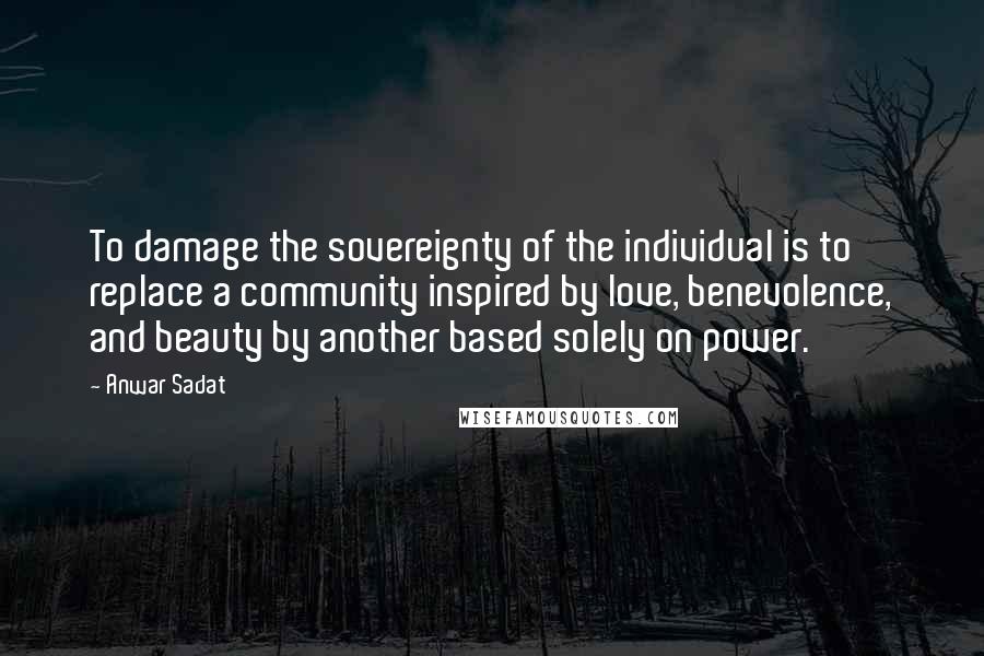 Anwar Sadat Quotes: To damage the sovereignty of the individual is to replace a community inspired by love, benevolence, and beauty by another based solely on power.